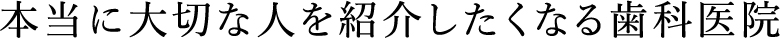 本当に大切な人を紹介したくなる歯科医院